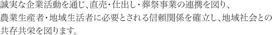 誠実な企業活動を通じ、直売・仕出し・葬祭事業の連携を図り。農業生産者・地域生活者に必要とされる信頼関係を確立し、地域社会との共存共栄を図ります。